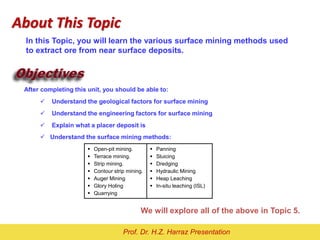 After completing this unit, you should be able to:
 Understand the geological factors for surface mining
 Understand the engineering factors for surface mining
 Explain what a placer deposit is
 Understand the surface mining methods:
We will explore all of the above in Topic 5.
In this Topic, you will learn the various surface mining methods used
to extract ore from near surface deposits.
About This Topic
 Open-pit mining.
 Terrace mining.
 Strip mining.
 Contour strip mining.
 Auger Mining
 Glory Holing
 Quarrying
 Panning
 Sluicing
 Dredging
 Hydraulic Mining
 Heap Leaching
 In-situ leaching (ISL)
Prof. Dr. H.Z. Harraz Presentation
 