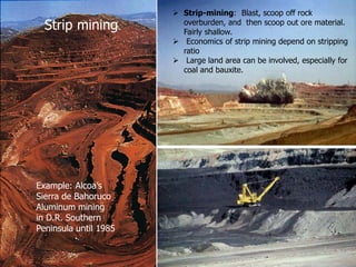  Strip-mining: Blast, scoop off rock
overburden, and then scoop out ore material.
Fairly shallow.
 Economics of strip mining depend on stripping
ratio
 Large land area can be involved, especially for
coal and bauxite.
Strip mining.
Example: Alcoa’s
Sierra de Bahoruco
Aluminum mining
in D.R. Southern
Peninsula until 1985
 