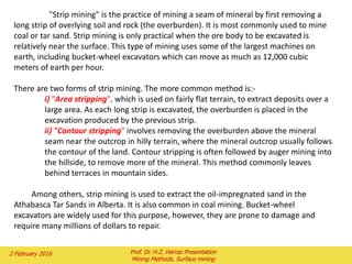 "Strip mining" is the practice of mining a seam of mineral by first removing a
long strip of overlying soil and rock (the overburden). It is most commonly used to mine
coal or tar sand. Strip mining is only practical when the ore body to be excavated is
relatively near the surface. This type of mining uses some of the largest machines on
earth, including bucket-wheel excavators which can move as much as 12,000 cubic
meters of earth per hour.
There are two forms of strip mining. The more common method is:-
i) "Area stripping", which is used on fairly flat terrain, to extract deposits over a
large area. As each long strip is excavated, the overburden is placed in the
excavation produced by the previous strip.
ii) "Contour stripping" involves removing the overburden above the mineral
seam near the outcrop in hilly terrain, where the mineral outcrop usually follows
the contour of the land. Contour stripping is often followed by auger mining into
the hillside, to remove more of the mineral. This method commonly leaves
behind terraces in mountain sides.
Among others, strip mining is used to extract the oil-impregnated sand in the
Athabasca Tar Sands in Alberta. It is also common in coal mining. Bucket-wheel
excavators are widely used for this purpose, however, they are prone to damage and
require many millions of dollars to repair.
2 February 2016 Prof. Dr. H.Z. Harraz Presentation
Mining Methods, Surface mining
 