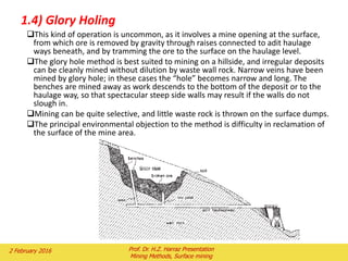 1.4) Glory Holing
This kind of operation is uncommon, as it involves a mine opening at the surface,
from which ore is removed by gravity through raises connected to adit haulage
ways beneath, and by tramming the ore to the surface on the haulage level.
The glory hole method is best suited to mining on a hillside, and irregular deposits
can be cleanly mined without dilution by waste wall rock. Narrow veins have been
mined by glory hole; in these cases the “hole” becomes narrow and long. The
benches are mined away as work descends to the bottom of the deposit or to the
haulage way, so that spectacular steep side walls may result if the walls do not
slough in.
Mining can be quite selective, and little waste rock is thrown on the surface dumps.
The principal environmental objection to the method is difficulty in reclamation of
the surface of the mine area.
2 February 2016 Prof. Dr. H.Z. Harraz Presentation
Mining Methods, Surface mining
 