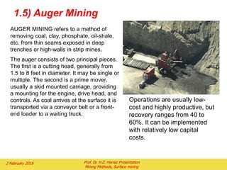 AUGER MINING refers to a method of
removing coal, clay, phosphate, oil-shale,
etc. from thin seams exposed in deep
trenches or high-walls in strip mines.
The auger consists of two principal pieces.
The first is a cutting head, generally from
1.5 to 8 feet in diameter. It may be single or
multiple. The second is a prime mover,
usually a skid mounted carriage, providing
a mounting for the engine, drive head, and
controls. As coal arrives at the surface it is
transported via a conveyor belt or a front-
end loader to a waiting truck.
Operations are usually low-
cost and highly productive, but
recovery ranges from 40 to
60%. It can be implemented
with relatively low capital
costs.
1.5) Auger Mining
2 February 2016 Prof. Dr. H.Z. Harraz Presentation
Mining Methods, Surface mining
 
