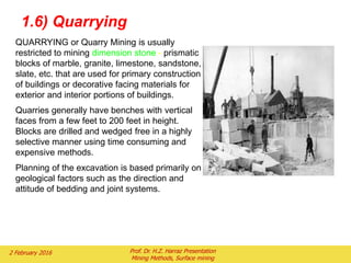 QUARRYING or Quarry Mining is usually
restricted to mining dimension stone - prismatic
blocks of marble, granite, limestone, sandstone,
slate, etc. that are used for primary construction
of buildings or decorative facing materials for
exterior and interior portions of buildings.
Quarries generally have benches with vertical
faces from a few feet to 200 feet in height.
Blocks are drilled and wedged free in a highly
selective manner using time consuming and
expensive methods.
Planning of the excavation is based primarily on
geological factors such as the direction and
attitude of bedding and joint systems.
1.6) Quarrying
2 February 2016 Prof. Dr. H.Z. Harraz Presentation
Mining Methods, Surface mining
 