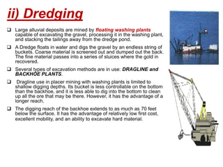  Large alluvial deposits are mined by floating washing plants
capable of excavating the gravel, processing it in the washing plant,
and stacking the tailings away from the dredge pond.
 A Dredge floats in water and digs the gravel by an endless string of
buckets. Coarse material is screened out and dumped out the back.
The fine material passes into a series of sluices where the gold in
recovered.
 Several types of excavation methods are in use: DRAGLINE and
BACKHOE PLANTS.
 Dragline use in placer mining with washing plants is limited to
shallow digging depths. Its bucket is less controllable on the bottom
than the backhoe, and it is less able to dig into the bottom to clean
up all the ore that may be there. However, it has the advantage of a
longer reach.
 The digging reach of the backhoe extends to as much as 70 feet
below the surface. It has the advantage of relatively low first cost,
excellent mobility, and an ability to excavate hard material.
ii) Dredging
 