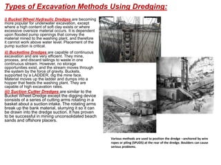 i) Bucket Wheel Hydraulic Dredges are becoming
more popular for underwater excavation, except
where a high content of soft clay exists or where
excessive oversize material occurs. It is dependent
upon flooded pump openings that convey the
material mined to the washing plant, and therefore
it cannot work above water level. Placement of the
pump suction is critical.
ii) Bucketline Dredges are capable of continuous
excavation and are very efficient. They mine,
process, and discard tailings to waste in one
continuous stream. However, no storage
opportunities exist, and the stream moves through
the system by the force of gravity. Buckets,
supported by a LADDER, dig the mine face.
Material moves up the ladder and dumps into a
hopper that feeds the washing plant. They are
capable of high excavation rates.
iii) Suction Cutter Dredges are similar to the
Bucket Wheet Dredge except the digging device
consists of a series of cutting arms rotating in a
basket about a suction intake. The rotating arms
break up the bank material, slurrying it so it can
be drawn into the dredge suction. It has proven
to be successful in mining unconsolidated beach
sands and offshore placers.
Various methods are used to position the dredge --anchored by wire
ropes or piling (SPUDS) at the rear of the dredge. Boulders can cause
serious problems.
Types of Excavation Methods Using Dredging:
 