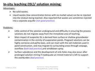 In-situ leaching (ISL)/ solution mining:
Advantages:
 No solid wastes.
 Liquid wastes (low concentration brines with no market value) can be re-injected
into the stratum being leached. Also reported that wastes are sometimes injected
into a separate acquifer (not good practice).
Problems:
 Little control of the solution underground and difficulty in ensuring the process
solutions do not migrate away from the immediate area of leaching.
 Main impact of evaporite ISL is derived from surface or shallow groundwater
contamination in the vicinity of evaporation ponds. Pregnant solutions can be
highly corrosive and pyhto-toxic, and can react with the soil materials used in
pond construction, and may migrate to surrounding areas through seepage,
overflow (both bad practice),and windblown spray.
 Surface subsidence and the development of sink-holes may also occur after
prolonged solution mining if inadequate un-mined material is left to support
the overburden (bad practice).
2 February 2016
Prof. Dr. H.Z. Harraz Presentation
Mining Methods, Surface mining
66
 