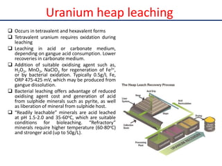 Uranium heap leaching
 Occurs in tetravalent and hexavalent forms
 Tetravalent uranium requires oxidation during
leaching
 Leaching in acid or carbonate medium,
depending on gangue acid consumption. Lower
recoveries in carbonate medium.
 Addition of suitable oxidising agent such as,
H2O2, MnO2, NaClO3 for regeneration of Fe3+,
or by bacterial oxidation. Typically 0.5g/L Fe,
ORP 475-425 mV, which may be produced from
gangue dissolution.
 Bacterial leaching offers advantage of reduced
oxidising agent cost and generation of acid
from sulphide minerals such as pyrite, as well
as liberation of mineral from sulphide host.
 “Readily leachable” minerals are acid leached
at pH 1.5-2.0 and 35-60oC, which are suitable
conditions for bioleaching. “Refractory”
minerals require higher temperature (60-80oC)
and stronger acid (up to 50g/L).
 