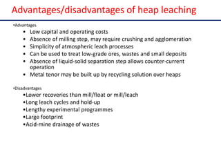 Advantages/disadvantages of heap
leaching
•Advantages
• Low capital and operating costs
• Absence of milling step, may require crushing and agglomeration
• Simplicity of atmospheric leach processes
• Can be used to treat low-grade ores, wastes and small deposits
• Absence of liquid-solid separation step allows counter-current
operation
• Metal tenor may be built up by recycling solution over heaps
•Disadvantages
•Lower recoveries than mill/float or mill/leach
•Long leach cycles and hold-up
•Lengthy experimental programmes
•Large footprint
•Acid-mine drainage of wastes
Advantages/disadvantages of heap leaching
 