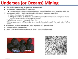 Undersea (or Oceans) Mining
• We extract minerals (e.g., magnesium) from seawater
• Minerals are dredged from the ocean floor
 Sulfur, phosphate, calcium carbonate (for cement), silica (insulation and glass), copper, zinc, silver, gold
• Manganese nodules = small, ball-shaped ores scattered across the ocean floor
 Mining them is currently uneconomical
 Manganese Nodules (pacific ocean)– ore nodules crystallized from hot solutions arising from volcanic
activity. Contain manganese, iron copper and nickel.
• Hydrothermal vents may have gold, silver, zinc
• Mining would destroy habitats and organisms and release toxic metals that could enter the food
chain
1) Minerals are found in seawater, but occur in too low of a concentration
2) Continental shelf can be mined
3) Deep Ocean are extremely expensive to extract (not currently viable)
View publication stats
View publication stats
 