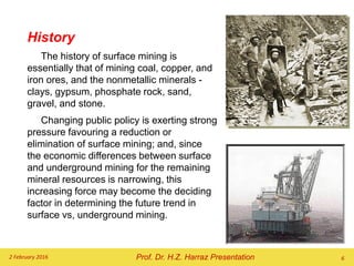History
The history of surface mining is
essentially that of mining coal, copper, and
iron ores, and the nonmetallic minerals -
clays, gypsum, phosphate rock, sand,
gravel, and stone.
Changing public policy is exerting strong
pressure favouring a reduction or
elimination of surface mining; and, since
the economic differences between surface
and underground mining for the remaining
mineral resources is narrowing, this
increasing force may become the deciding
factor in determining the future trend in
surface vs, underground mining.
2 February 2016 6
Prof. Dr. H.Z. Harraz Presentation
 