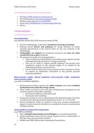 Public 
Economics 
2013-­‐2014 
Manon 
Cuylits 
2.5. 
Build 
and 
assess 
your 
own 
low 
carbon 
scenario 
37 
• UK: 
http://2050-­‐calculator-­‐tool.decc.gov.uk 
• BE: 
forthcoming 
on 
www.climatechange.be/2050 
• Walloon 
region: 
http://www.wbc2050.be 
• China: 
http://2050pathway-­‐en.chinaenergyoutlook.org 
• Others 
... 
3. 
Various 
approaches 
3.1. 
Modelling 
approaches 
Accounting 
models 
(e.g. 
OPE2RA, 
SAVER-­‐LEAP, 
EPM, 
Anonymous 
model 
of 
FPB) 
• Central 
modelling 
logic: 
to 
guarantee 
consistency 
in 
energy 
accounting. 
• Defining 
activity 
drivers 
and 
pathways 
for 
energy 
efficiency 
or 
carbon 
intensity 
improvements 
at 
the 
sectoral 
levels 
are 
the 
core 
elements 
of 
the 
methodology. 
• Technologies 
are 
implicit 
(no 
‘production 
function’) 
and 
costs 
are 
often 
considered 
in 
an 
ex-­‐post 
calculation. 
• The 
particular 
strength 
of 
accounting 
models 
is: 
o Their 
transparency 
and 
flexibility 
in 
presenting 
energy 
analysis 
concepts 
whilst 
guaranteeing 
consistency 
in 
energy 
accounting. 
o They 
can 
be 
useful 
to 
explore 
possible 
pathways 
and 
provide 
more 
quantitative 
analysis 
on 
the 
required 
targets 
to 
be 
reached 
by 
the 
underlying 
hypothesis 
at 
sectoral 
levels 
o Can 
be 
useful 
to 
explore 
the 
social 
acceptance 
of 
the 
transition 
as 
well 
as 
its 
contours 
by 
stakeholder 
consultation 
as 
they 
provide 
powerful 
reporting 
capabilities. 
Macro-­‐economic 
models: 
General 
equilibrium 
macro-­‐economic 
model, 
econometric 
macro-­‐economic 
models 
(e.g. 
GEM-­‐E3, 
HERMES, 
NEMESIS) 
• Macroeconomic 
models 
represent 
the 
whole 
economy 
and 
include 
feedback 
mechanisms 
from 
and 
to 
the 
energy 
system. 
• These 
models 
are 
based 
on 
the 
same 
type 
of 
behavioural 
assumptions 
for 
the 
economic 
agents 
but 
they 
differ 
regarding 
o the 
market 
equilibrium 
assumptions 
and 
o the 
dynamic 
path 
modelling. 
• Econometric 
models 
are 
more 
oriented 
towards 
the 
adjustment 
path 
in 
the 
short 
to 
medium 
term 
allowing 
market 
disequilibrium; 
basis 
is 
: 
Y 
= 
C 
+I+G+X-­‐M 
• General 
equilibrium 
model 
are 
medium 
to 
long 
term 
oriented 
evaluating 
the 
impact 
of 
a 
policy 
when 
the 
full 
effect 
are 
accounted 
for; 
based 
on 
maximisation 
of 
Utility 
functions. 
Partial 
equilibrium 
models 
of 
the 
energy 
system 
(e.g. 
TIMES 
and 
PRIMES) 
• Have 
a 
detailed 
representation 
of 
technologies 
in 
a 
consistent 
framework 
• Partial 
equilibrium 
means 
that 
the 
energy 
demand 
(curve) 
is 
fixed 
(which 
is 
NOT 
the 
case 
in 
macroeconomic 
models) 
• PRIMES 
and 
TIMES 
differ 
in 
their 
mathematical 
formulations: 
 