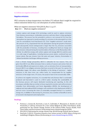 Public 
Economics 
2013-­‐2014 
Manon 
Cuylits 
A.2 
What 
are 
negative 
emissions? 
Negative 
emissions 
IPCC 
scenarios 
to 
keep 
temperature 
rise 
below 
2°C 
indicate 
that 
it 
might 
be 
required 
to 
reduce 
emissions 
below 
0 
(i.e. 
net 
absorption 
of 
carbon 
dioxide). 
What 
are 
negative 
emissions? 
IEA 
(2013), 
Box 
1.1, 
p.17: 
Readings 
40 
• Pestiaux, 
J., 
Cornet, 
M., 
Duerinck, 
J., 
Laes, 
E., 
Lodewijks, 
P., 
Meynaerts, 
E., 
Renders, 
N. 
and 
Vermeulen, 
P. 
(2013), 
Scenarios 
for 
a 
low 
carbon 
Belgium 
by 
2050, 
Final 
Report, 
Study 
performed 
for 
the 
Climate 
Change 
Section 
of 
the 
Federal 
Public 
Service 
Health, 
Food 
Chain 
Saftey 
and 
Environment, 
forthcoming 
(www.climatechange.be/2050) 
• IEA 
(2013), 
Redrawing 
the 
energy-­‐climate 
map, 
World 
Energy 
Outlook 
Special 
Report. 
• Duerinck, 
J. 
(2012), 
Transition 
towards 
a 
low 
carbon 
society 
in 
2050: 
Status 
of 
long 
term 
modelling 
in 
Belgium, 
Mimeo 
(forthcoming 
on 
www.climatechange.be/2050) 

