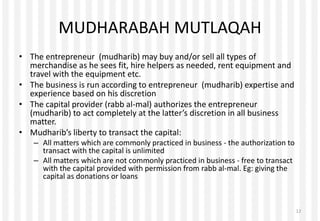 MUDHARABAH MUTLAQAH
• The entrepreneur (mudharib) may buy and/or sell all types of
merchandise as he sees fit, hire helpers as needed, rent equipment and
travel with the equipment etc.
• The business is run according to entrepreneur (mudharib) expertise and
experience based on his discretion
• The capital provider (rabb al-mal) authorizes the entrepreneur
(mudharib) to act completely at the latter’s discretion in all business
matter.
• Mudharib’s liberty to transact the capital:
– All matters which are commonly practiced in business - the authorization to
transact with the capital is unlimited
– All matters which are not commonly practiced in business - free to transact
with the capital provided with permission from rabb al-mal. Eg: giving the
capital as donations or loans
12
 