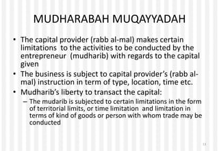 MUDHARABAH MUQAYYADAH
• The capital provider (rabb al-mal) makes certain
limitations to the activities to be conducted by the
entrepreneur (mudharib) with regards to the capital
given
• The business is subject to capital provider’s (rabb al-
mal) instruction in term of type, location, time etc.
• Mudharib’s liberty to transact the capital:
– The mudarib is subjected to certain limitations in the form
of territorial limits, or time limitation and limitation in
terms of kind of goods or person with whom trade may be
conducted
13
 