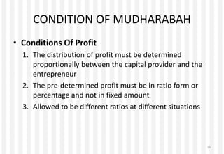 CONDITION OF MUDHARABAH
• Conditions Of Profit
1. The distribution of profit must be determined
proportionally between the capital provider and the
entrepreneur
2. The pre-determined profit must be in ratio form or
percentage and not in fixed amount
3. Allowed to be different ratios at different situations
16
 