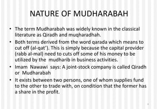 NATURE OF MUDHARABAH
• The term Mudharabah was widely known in the classical
literature as Qiradh and muqharadhah.
• Both terms derived from the word qarada which means to
cut off (al-qat’). This is simply because the capital provider
(rabb al-mal) need to cuts off some of his money to be
utilized by the mudharib in business activities.
• Imam Nawawi says: A joint-stock company is called Qiradh
or Mudharabah
• It exists between two persons, one of whom supplies fund
to the other to trade with, on condition that the former has
a share in the profit.
4
 