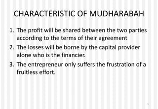 CHARACTERISTIC OF MUDHARABAH
1. The profit will be shared between the two parties
according to the terms of their agreement
2. The losses will be borne by the capital provider
alone who is the financier.
3. The entrepreneur only suffers the frustration of a
fruitless effort.
5
 