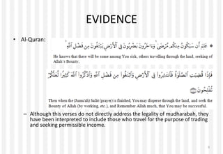 EVIDENCE
• Al-Quran:
– Although this verses do not directly address the legality of mudharabah, they
have been interpreted to include those who travel for the purpose of trading
and seeking permissible income.
6
 