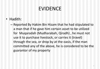 EVIDENCE
• Hadith:
– Reported By Hakim Bin Hizam that he had stipulated to
a man that if he gave him certain asset to be utilized
for Muqaradah (Mudharabah, Qiradh) , he must not
use it to purchase livestock, or carries it (travel)
through the sea, or drop by at the oasis, if the man
committed any of the above, he is considered to be the
guarantor of my property
7
 