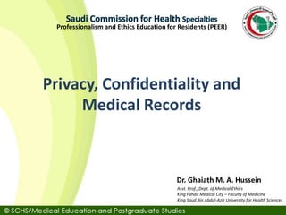 Asst. Prof., Dept. of Medical Ethics
King Fahad Medical City – Faculty of Medicine
King Saud Bin Abdul-Aziz University for Health Sciences
Dr. Ghaiath M. A. Hussein
Professionalism and Ethics Education for Residents (PEER)
Privacy, Confidentiality and
Medical Records
 