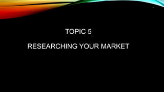 1
TOPIC 5
RESEARCHING YOUR MARKET
 