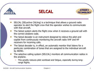 AAVVIIOONNIICCSS 
SSEELLCCAALL TTEECCHHNNOOLLOOGGYY 
SELCAL (SELective CALling) is a technique that allows a ground radio 
operator to alert the flight crew that the operator wishes to communicate 
with that aircraft. 
The Selcal system alerts the flight crew when it receives a ground call with 
the correct airplane code. 
The Selcal decoder is an instrument designed to relieve the pilot and 
copilot from continuously monitoring the aircraft radio VHF and HF 
receivers for incoming calls. 
The Selcal decoder is, in effect, an automatic monitor that listens for a 
particular combination of tones that are assigned to the individual aircraft 
by ARINC. 
The selective calling system (SELCAL) monitors all communication radios in 
the airplane. 
 This greatly reduces pilot workload and fatigue, especially during long-range 
flights. 
AV2220 - Aircraft Communication Systems Chapter 2 1 
 
