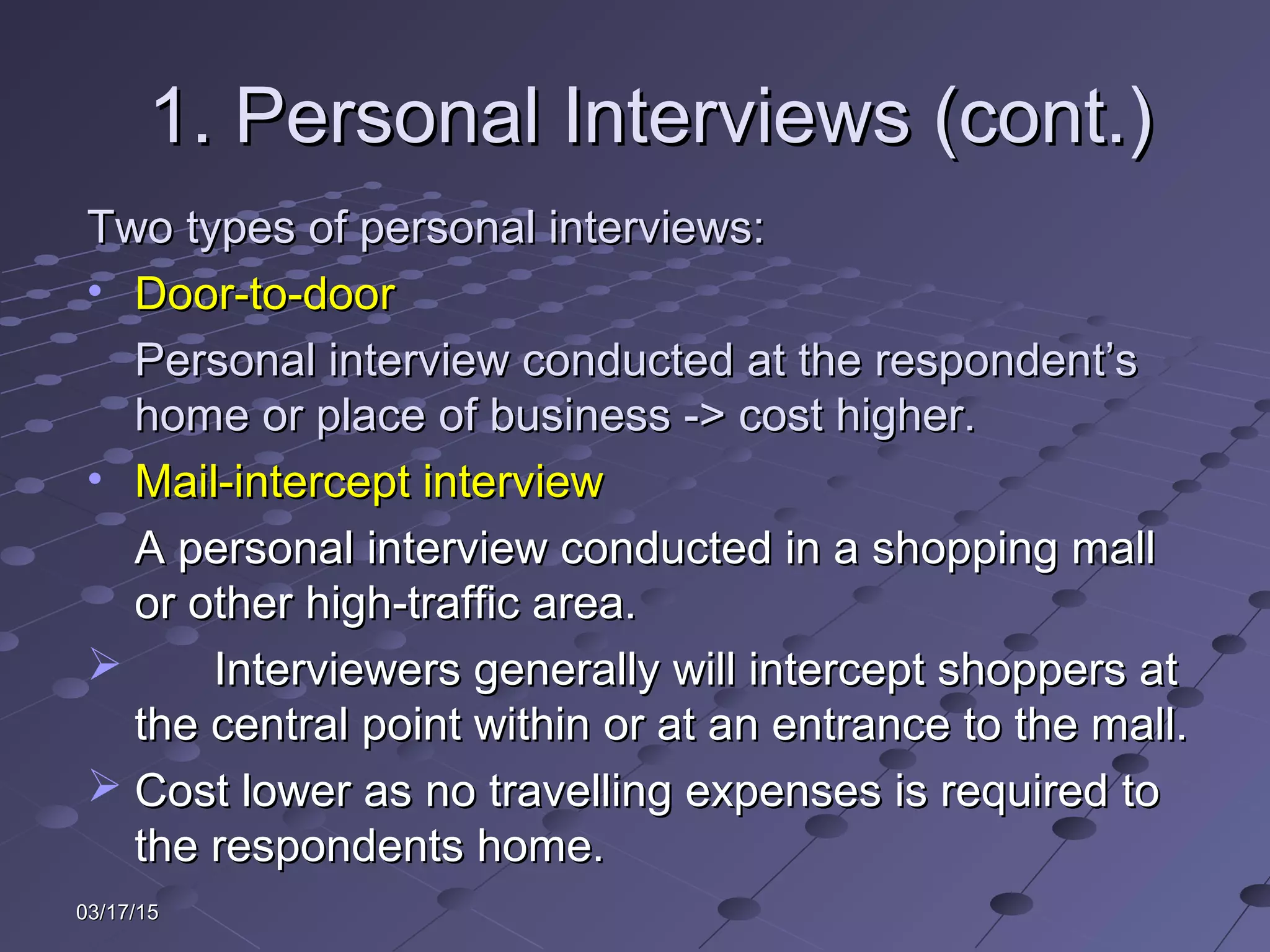 03/17/1503/17/15
1. Personal Interviews (cont.)1. Personal Interviews (cont.)
Two types of personal interviews:Two types of personal interviews:
• Door-to-doorDoor-to-door
Personal interview conducted at the respondent’sPersonal interview conducted at the respondent’s
home or place of business -> cost higher.home or place of business -> cost higher.
• Mail-intercept interviewMail-intercept interview
A personal interview conducted in a shopping mallA personal interview conducted in a shopping mall
or other high-traffic area.or other high-traffic area.
 Interviewers generally will intercept shoppers atInterviewers generally will intercept shoppers at
the central point within or at an entrance to the mall.the central point within or at an entrance to the mall.
 Cost lower as no travelling expenses is required toCost lower as no travelling expenses is required to
the respondents home.the respondents home.
 