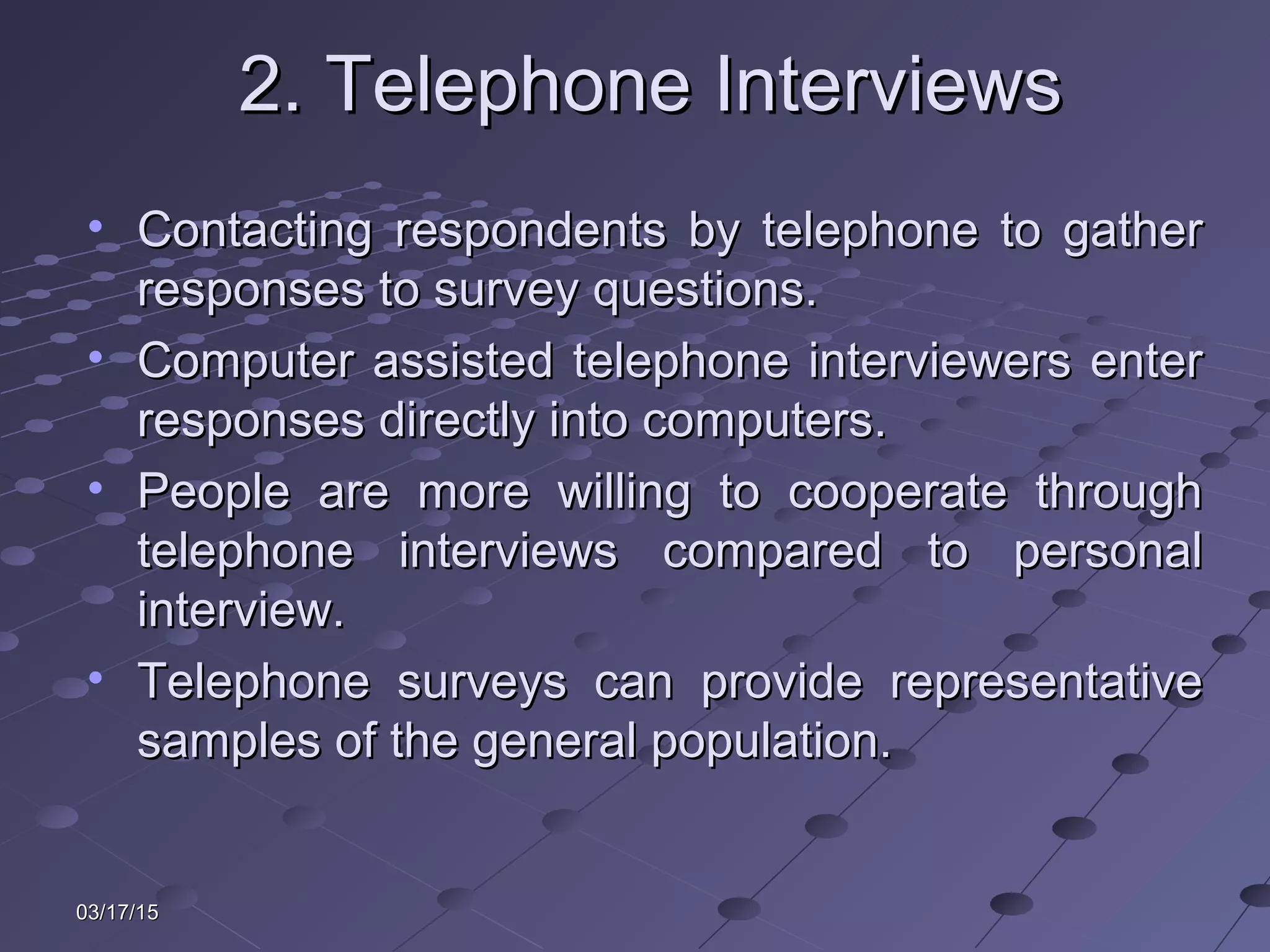 03/17/1503/17/15
2. Telephone Interviews2. Telephone Interviews
• Contacting respondents by telephone to gatherContacting respondents by telephone to gather
responses to survey questions.responses to survey questions.
• Computer assisted telephone interviewers enterComputer assisted telephone interviewers enter
responses directly into computers.responses directly into computers.
• People are more willing to cooperate throughPeople are more willing to cooperate through
telephone interviews compared to personaltelephone interviews compared to personal
interview.interview.
• Telephone surveys can provide representativeTelephone surveys can provide representative
samples of the general population.samples of the general population.
 