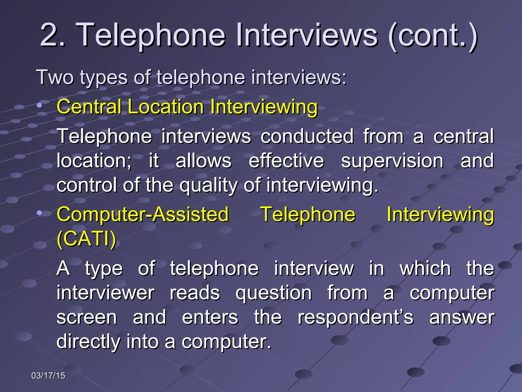 03/17/1503/17/15
2. Telephone Interviews (cont.)2. Telephone Interviews (cont.)
Two types of telephone interviews:Two types of telephone interviews:
• Central Location InterviewingCentral Location Interviewing
Telephone interviews conducted from a centralTelephone interviews conducted from a central
location; it allows effective supervision andlocation; it allows effective supervision and
control of the quality of interviewing.control of the quality of interviewing.
• Computer-Assisted Telephone InterviewingComputer-Assisted Telephone Interviewing
(CATI)(CATI)
A type of telephone interview in which theA type of telephone interview in which the
interviewer reads question from a computerinterviewer reads question from a computer
screen and enters the respondent’s answerscreen and enters the respondent’s answer
directly into a computer.directly into a computer.
 