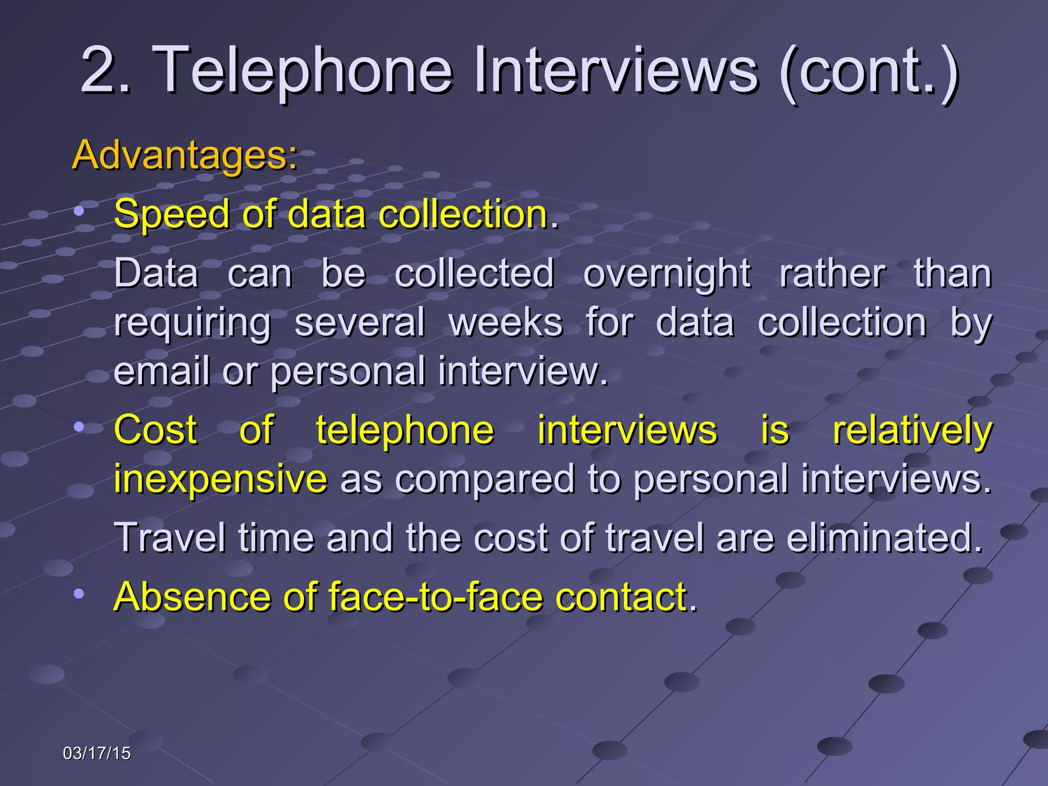 03/17/1503/17/15
2. Telephone Interviews (cont.)2. Telephone Interviews (cont.)
Advantages:Advantages:
• Speed of data collectionSpeed of data collection..
Data can be collected overnight rather thanData can be collected overnight rather than
requiring several weeks for data collection byrequiring several weeks for data collection by
email or personal interview.email or personal interview.
• Cost of telephone interviews is relativelyCost of telephone interviews is relatively
inexpensiveinexpensive as compared to personal interviews.as compared to personal interviews.
Travel time and the cost of travel are eliminated.Travel time and the cost of travel are eliminated.
• Absence of face-to-face contactAbsence of face-to-face contact..
 