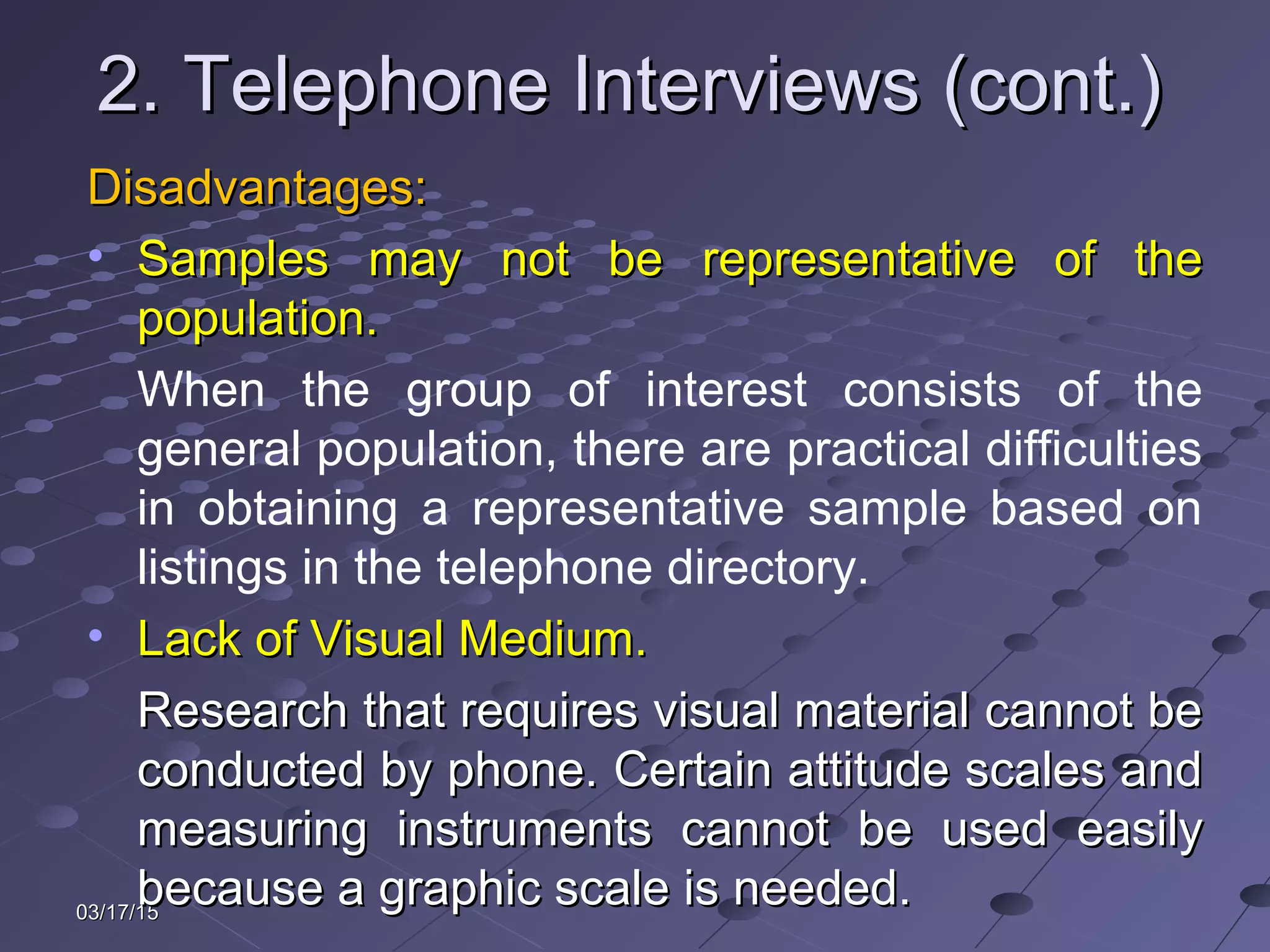 03/17/1503/17/15
2. Telephone Interviews (cont.)2. Telephone Interviews (cont.)
Disadvantages:Disadvantages:
• Samples may not be representative of theSamples may not be representative of the
population.population.
When the group of interest consists of the
general population, there are practical difficulties
in obtaining a representative sample based on
listings in the telephone directory.
• Lack of Visual Medium.Lack of Visual Medium.
Research that requires visual material cannot beResearch that requires visual material cannot be
conducted by phone. Certain attitude scales andconducted by phone. Certain attitude scales and
measuring instruments cannot be used easilymeasuring instruments cannot be used easily
because a graphic scale is needed.because a graphic scale is needed.
 