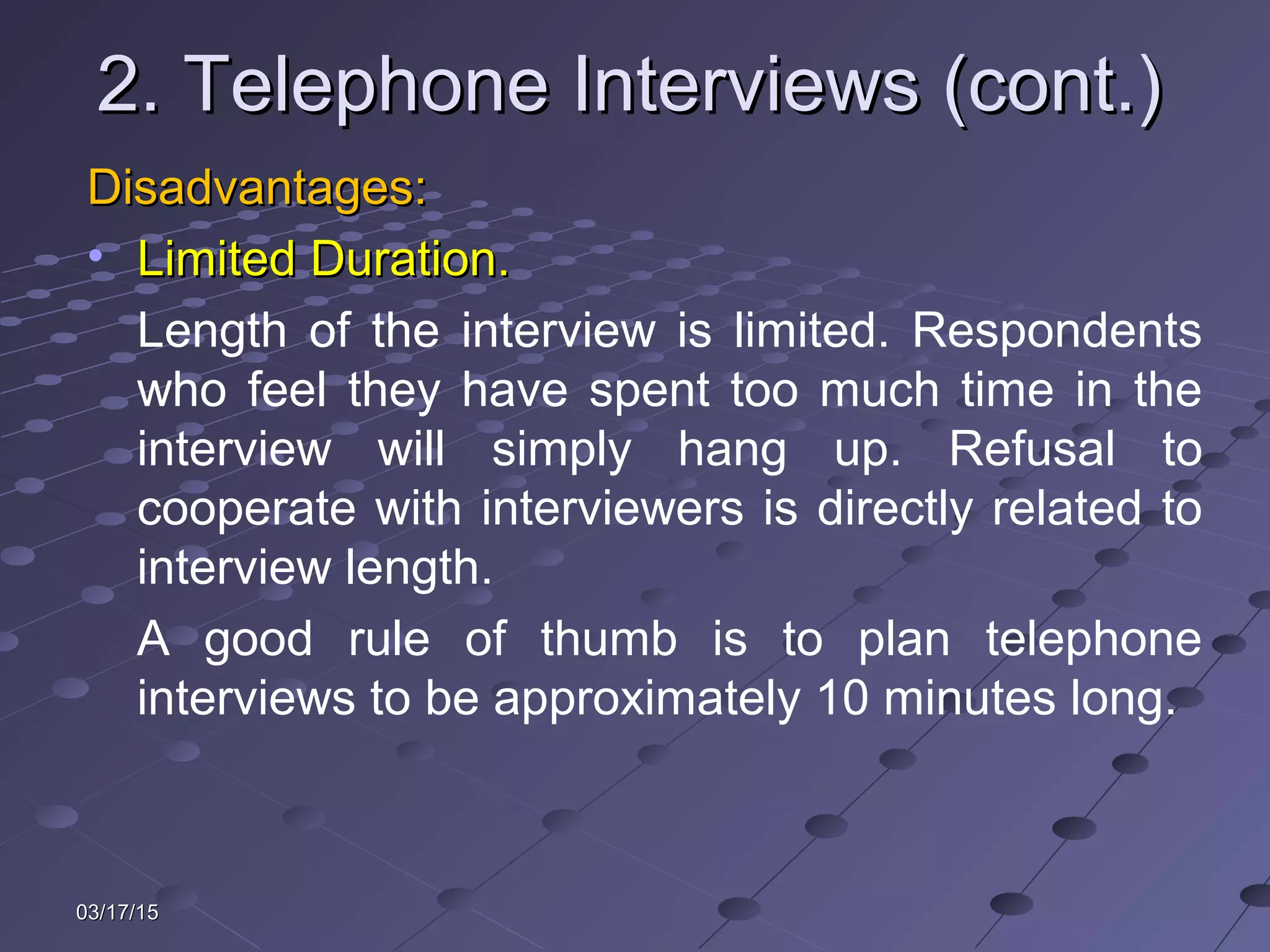 03/17/1503/17/15
2. Telephone Interviews (cont.)2. Telephone Interviews (cont.)
Disadvantages:Disadvantages:
• Limited Duration.Limited Duration.
Length of the interview is limited. Respondents
who feel they have spent too much time in the
interview will simply hang up. Refusal to
cooperate with interviewers is directly related to
interview length.
A good rule of thumb is to plan telephone
interviews to be approximately 10 minutes long.
 