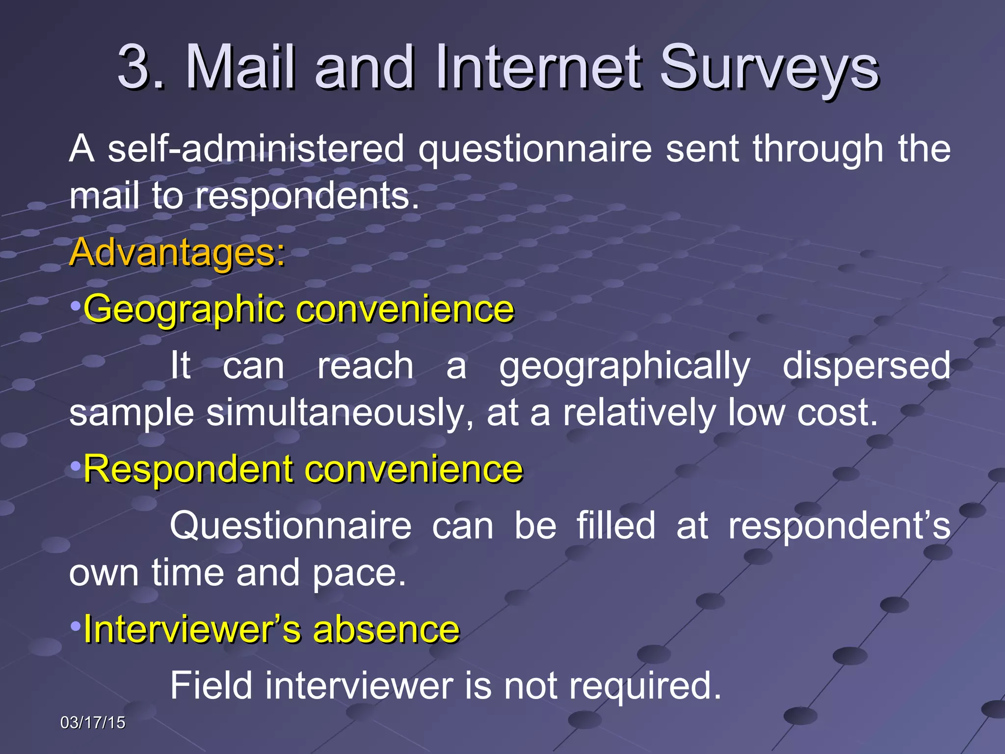 03/17/1503/17/15
3. Mail and Internet Surveys3. Mail and Internet Surveys
A self-administered questionnaire sent through the
mail to respondents.
Advantages:Advantages:
•Geographic convenienceGeographic convenience
It can reach a geographically dispersed
sample simultaneously, at a relatively low cost.
•Respondent convenienceRespondent convenience
Questionnaire can be filled at respondent’s
own time and pace.
•Interviewer’s absenceInterviewer’s absence
Field interviewer is not required.
 