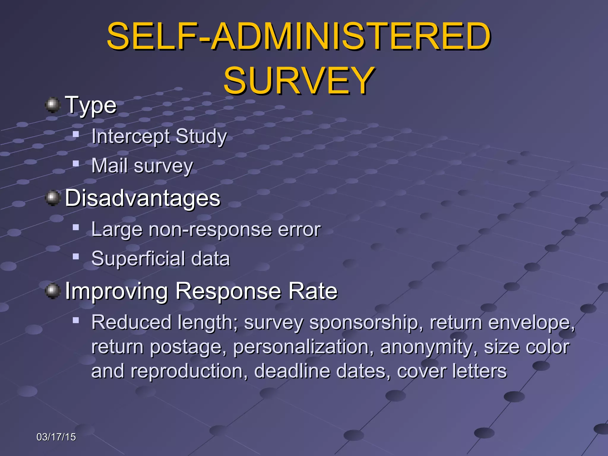03/17/1503/17/15
SELF-ADMINISTEREDSELF-ADMINISTERED
SURVEYSURVEY
TypeType

Intercept StudyIntercept Study

Mail surveyMail survey
DisadvantagesDisadvantages

Large non-response errorLarge non-response error

Superficial dataSuperficial data
Improving Response RateImproving Response Rate

Reduced length; survey sponsorship, return envelope,Reduced length; survey sponsorship, return envelope,
return postage, personalization, anonymity, size colorreturn postage, personalization, anonymity, size color
and reproduction, deadline dates, cover lettersand reproduction, deadline dates, cover letters
 