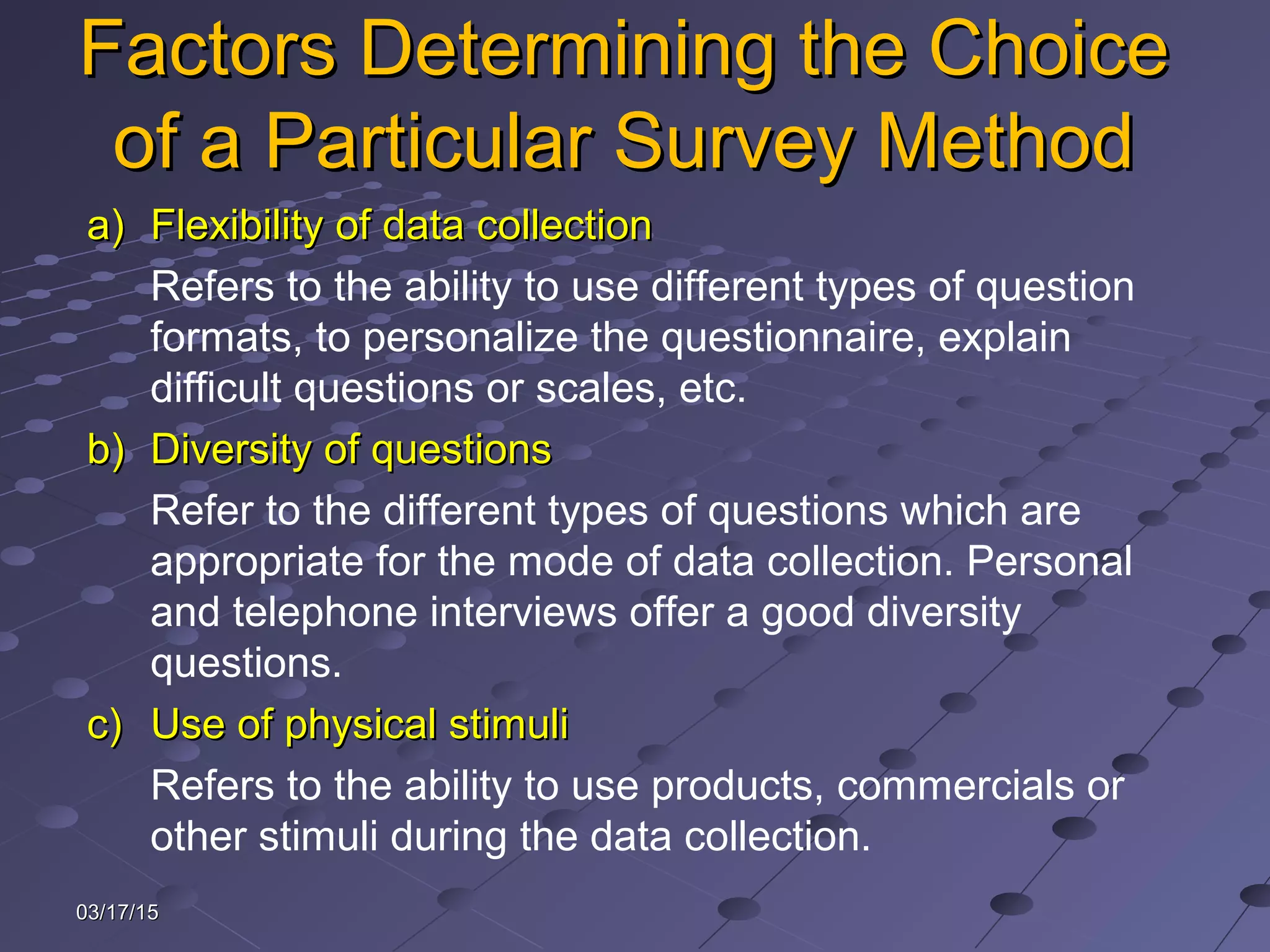 03/17/1503/17/15
Factors Determining the ChoiceFactors Determining the Choice
of a Particular Survey Methodof a Particular Survey Method
a)a) Flexibility of data collectionFlexibility of data collection
Refers to the ability to use different types of question
formats, to personalize the questionnaire, explain
difficult questions or scales, etc.
b)b) Diversity of questionsDiversity of questions
Refer to the different types of questions which are
appropriate for the mode of data collection. Personal
and telephone interviews offer a good diversity
questions.
c)c) Use of physical stimuliUse of physical stimuli
Refers to the ability to use products, commercials or
other stimuli during the data collection.
 