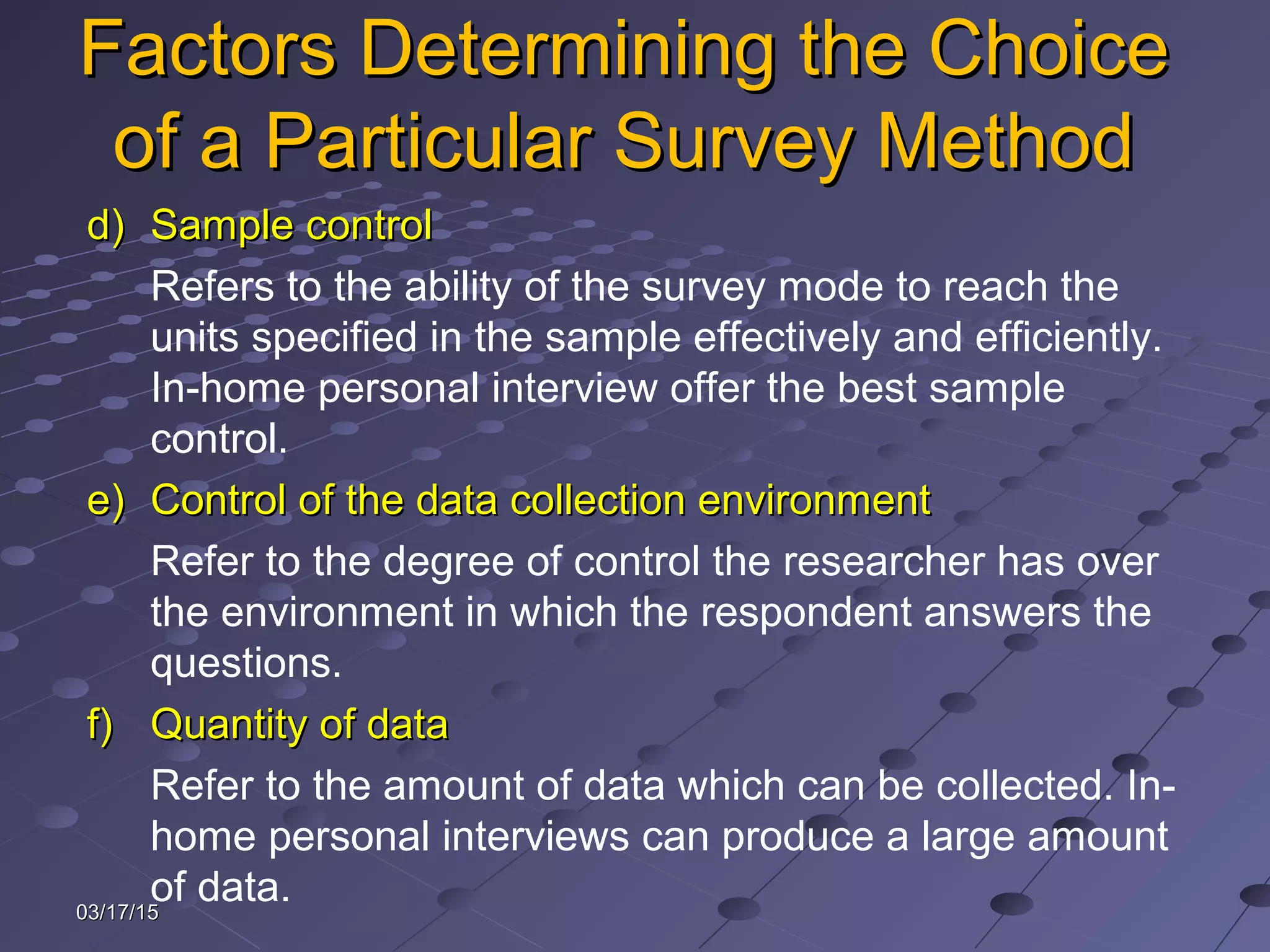 03/17/1503/17/15
Factors Determining the ChoiceFactors Determining the Choice
of a Particular Survey Methodof a Particular Survey Method
d)d) Sample controlSample control
Refers to the ability of the survey mode to reach the
units specified in the sample effectively and efficiently.
In-home personal interview offer the best sample
control.
e)e) Control of the data collection environmentControl of the data collection environment
Refer to the degree of control the researcher has over
the environment in which the respondent answers the
questions.
f)f) Quantity of dataQuantity of data
Refer to the amount of data which can be collected. In-
home personal interviews can produce a large amount
of data.
 