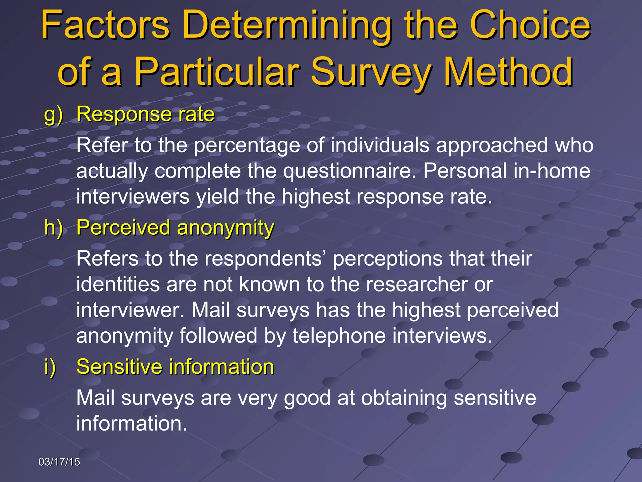 03/17/1503/17/15
Factors Determining the ChoiceFactors Determining the Choice
of a Particular Survey Methodof a Particular Survey Method
g)g) Response rateResponse rate
Refer to the percentage of individuals approached who
actually complete the questionnaire. Personal in-home
interviewers yield the highest response rate.
h)h) Perceived anonymityPerceived anonymity
Refers to the respondents’ perceptions that their
identities are not known to the researcher or
interviewer. Mail surveys has the highest perceived
anonymity followed by telephone interviews.
i)i) Sensitive informationSensitive information
Mail surveys are very good at obtaining sensitive
information.
 