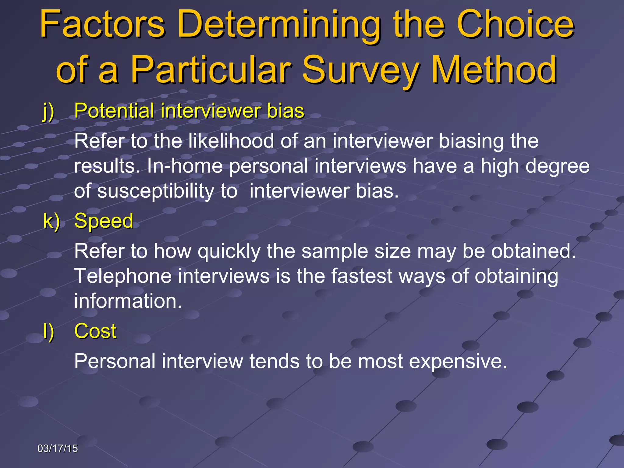 03/17/1503/17/15
Factors Determining the ChoiceFactors Determining the Choice
of a Particular Survey Methodof a Particular Survey Method
j)j) Potential interviewer biasPotential interviewer bias
Refer to the likelihood of an interviewer biasing the
results. In-home personal interviews have a high degree
of susceptibility to interviewer bias.
k)k) SpeedSpeed
Refer to how quickly the sample size may be obtained.
Telephone interviews is the fastest ways of obtaining
information.
l)l) CostCost
Personal interview tends to be most expensive.
 