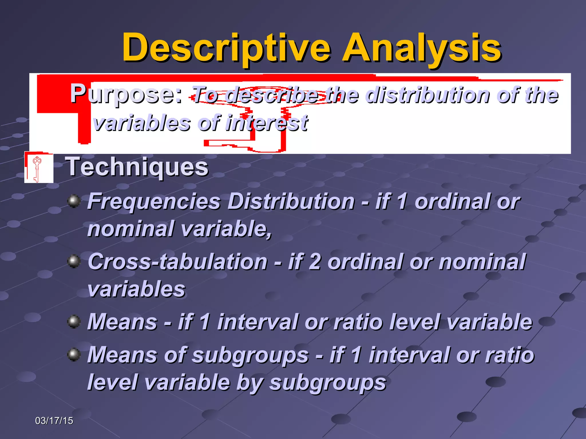03/17/1503/17/15
Descriptive AnalysisDescriptive Analysis
TechniquesTechniques
Frequencies Distribution - if 1 ordinal orFrequencies Distribution - if 1 ordinal or
nominal variable,nominal variable,
Cross-tabulation - if 2 ordinal or nominalCross-tabulation - if 2 ordinal or nominal
variablesvariables
Means - if 1 interval or ratio level variableMeans - if 1 interval or ratio level variable
Means of subgroups - if 1 interval or ratioMeans of subgroups - if 1 interval or ratio
level variable by subgroupslevel variable by subgroups
PurposePurpose:: To describe the distribution of theTo describe the distribution of the
variables of interestvariables of interest
 