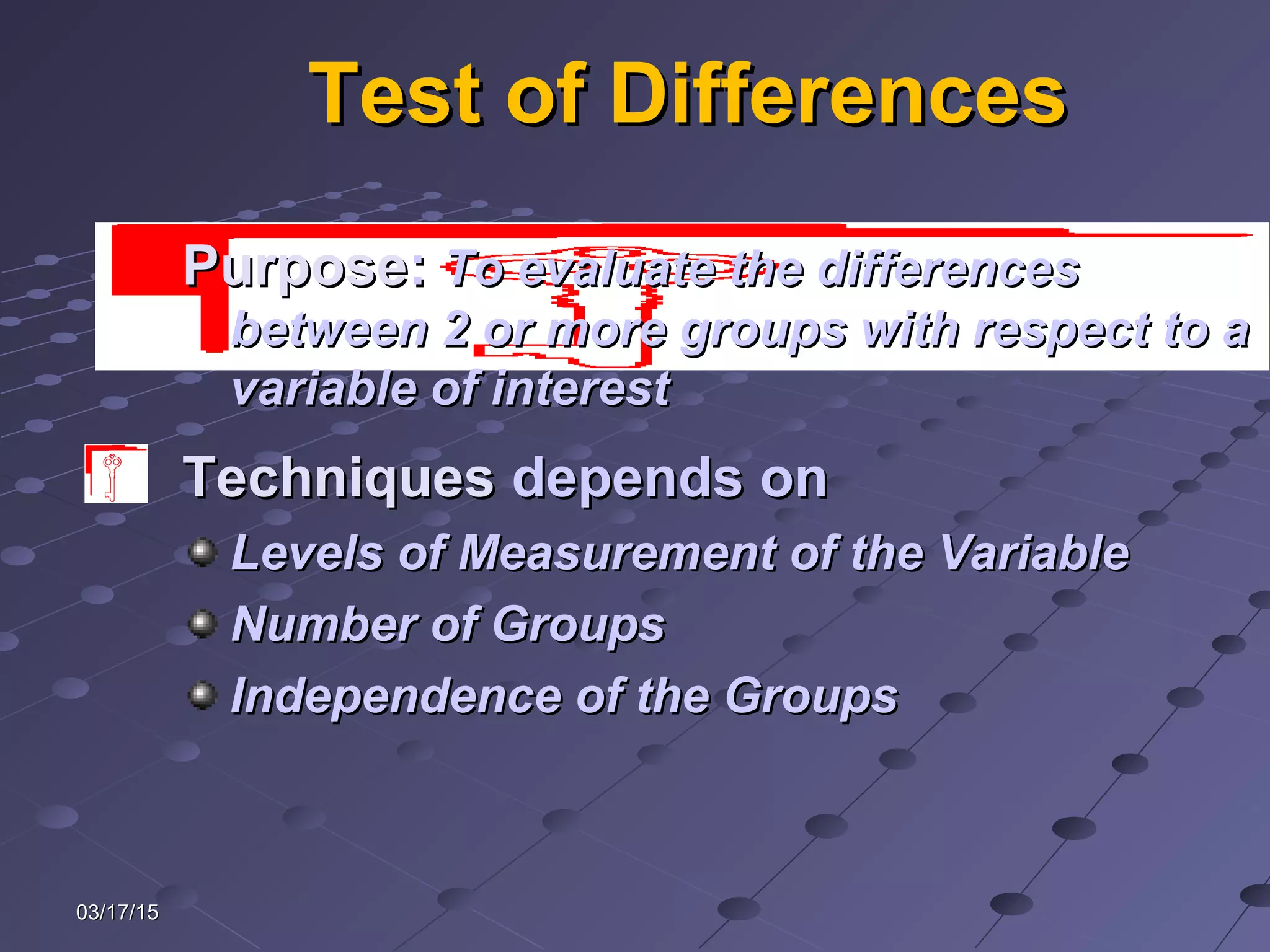 03/17/1503/17/15
Test of DifferencesTest of Differences
TechniquesTechniques depends ondepends on
Levels of Measurement of the VariableLevels of Measurement of the Variable
Number of GroupsNumber of Groups
Independence of the GroupsIndependence of the Groups
PurposePurpose:: To evaluate the differencesTo evaluate the differences
between 2 or more groups with respect to abetween 2 or more groups with respect to a
variable of interestvariable of interest
 