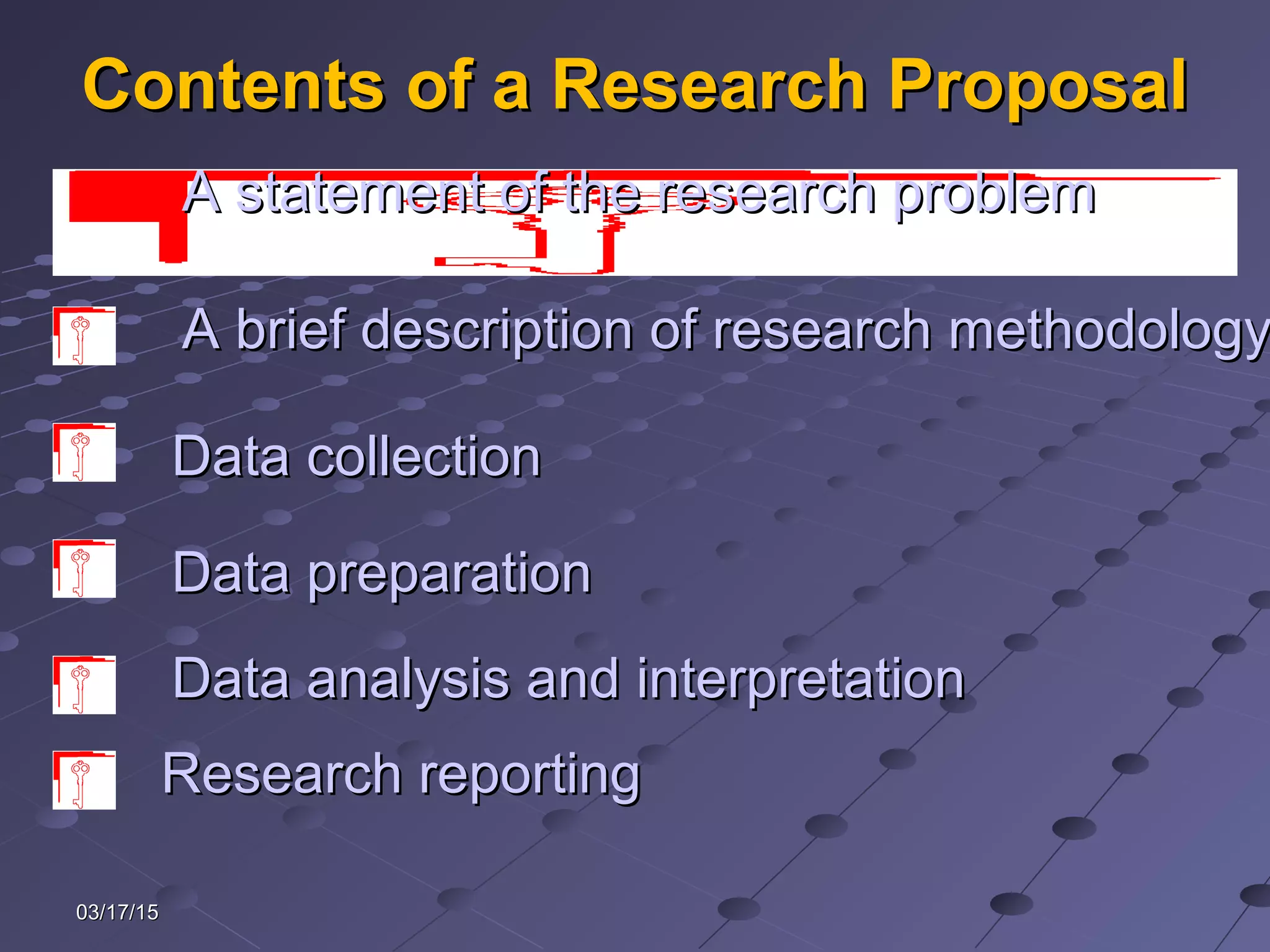 03/17/1503/17/15
Contents of a Research ProposalContents of a Research Proposal
Data preparationData preparation
A brief description of research methodologyA brief description of research methodology
Data collectionData collection
Data analysis and interpretationData analysis and interpretation
Research reportingResearch reporting
A statement of the research problemA statement of the research problem
 