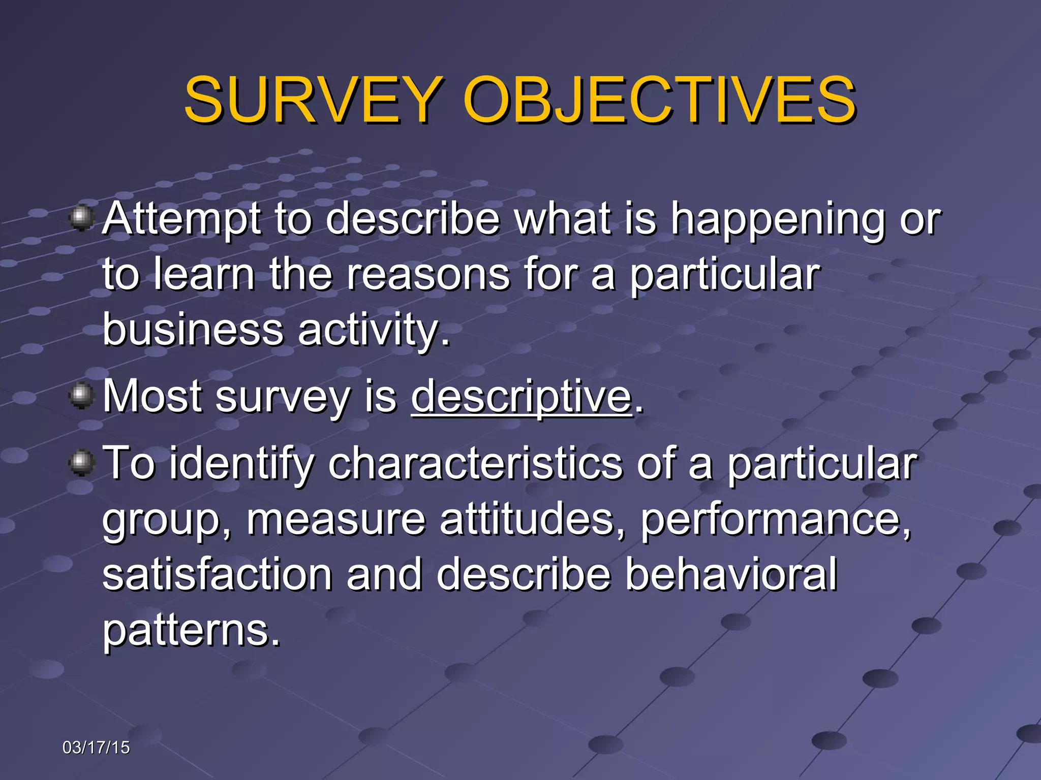 SURVEY OBJECTIVESSURVEY OBJECTIVES
Attempt to describe what is happening orAttempt to describe what is happening or
to learn the reasons for a particularto learn the reasons for a particular
business activity.business activity.
Most survey isMost survey is descriptivedescriptive..
To identify characteristics of a particularTo identify characteristics of a particular
group, measure attitudes, performance,group, measure attitudes, performance,
satisfaction and describe behavioralsatisfaction and describe behavioral
patterns.patterns.
03/17/1503/17/15
 