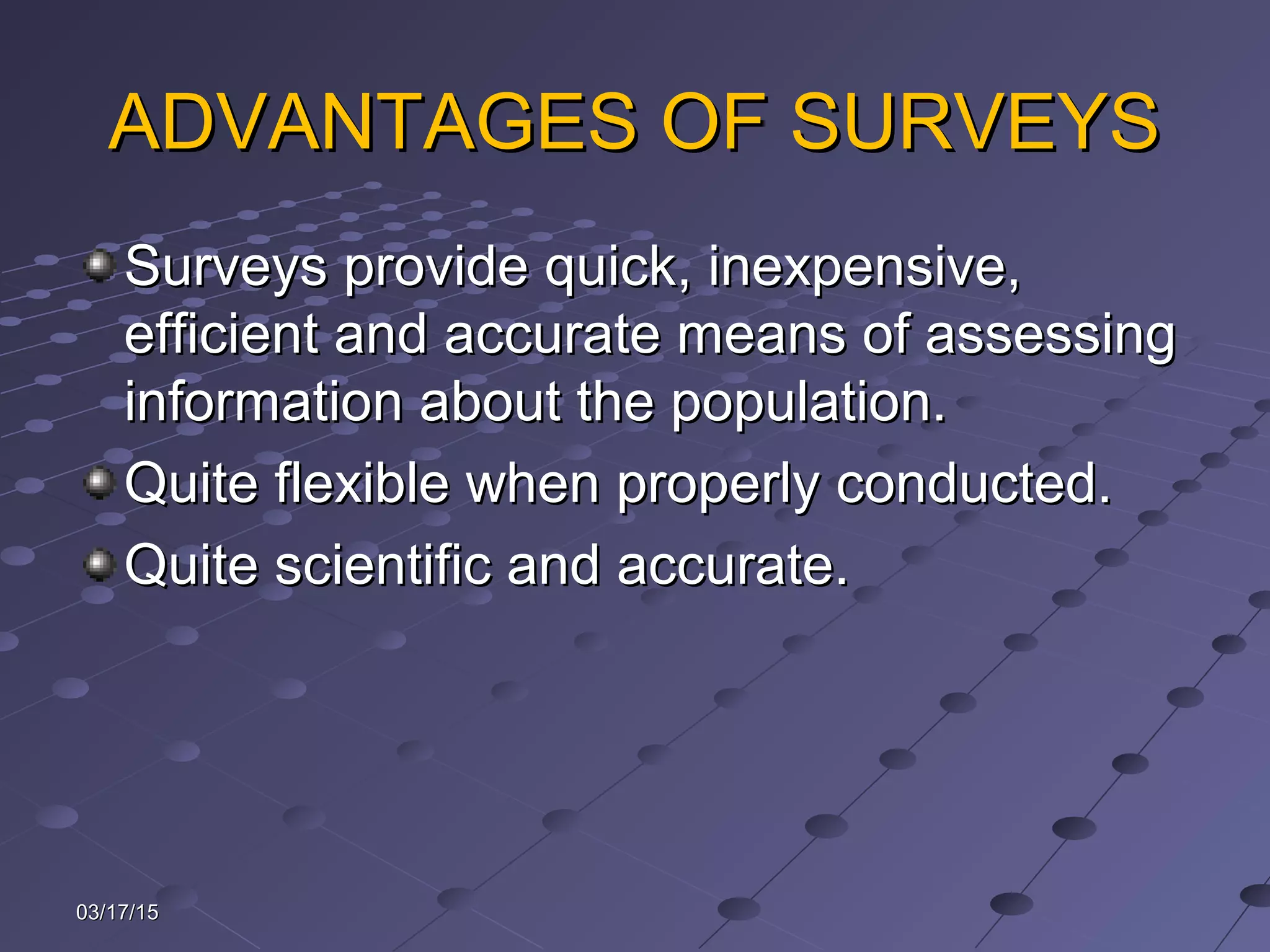 ADVANTAGES OF SURVEYSADVANTAGES OF SURVEYS
Surveys provide quick, inexpensive,Surveys provide quick, inexpensive,
efficient and accurate means of assessingefficient and accurate means of assessing
information about the population.information about the population.
Quite flexible when properly conducted.Quite flexible when properly conducted.
Quite scientific and accurate.Quite scientific and accurate.
03/17/1503/17/15
 