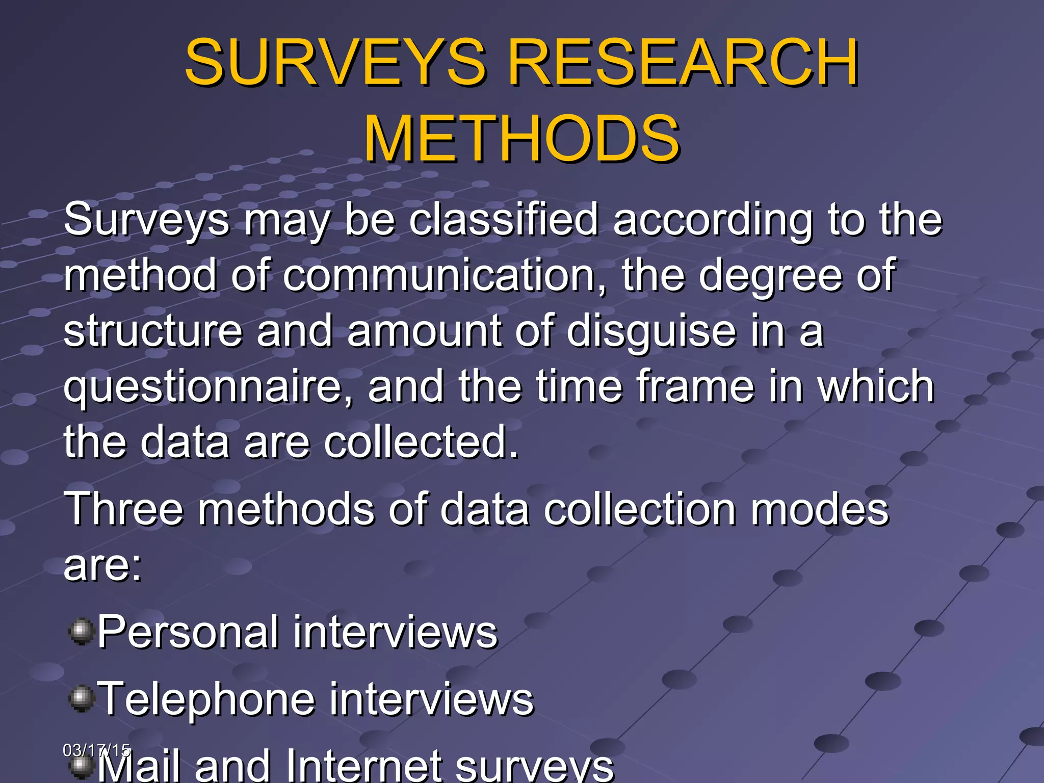 SURVEYS RESEARCHSURVEYS RESEARCH
METHODSMETHODS
Surveys may be classified according to theSurveys may be classified according to the
method of communication, the degree ofmethod of communication, the degree of
structure and amount of disguise in astructure and amount of disguise in a
questionnaire, and the time frame in whichquestionnaire, and the time frame in which
the data are collected.the data are collected.
Three methods of data collection modesThree methods of data collection modes
are:are:
Personal interviewsPersonal interviews
Telephone interviewsTelephone interviews
Mail and Internet surveys
03/17/1503/17/15
 