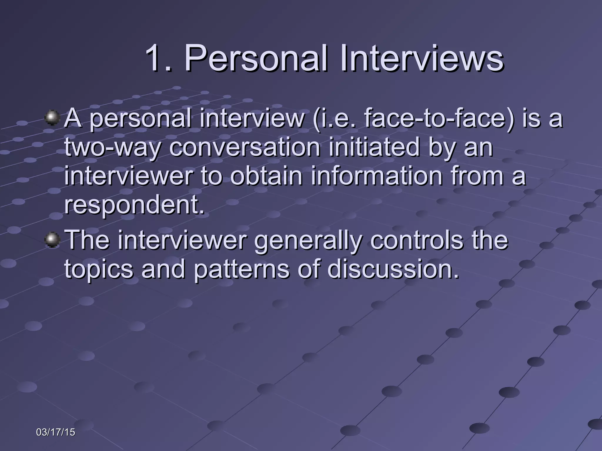 03/17/1503/17/15
1. Personal Interviews1. Personal Interviews
A personal interview (i.e. face-to-face) is aA personal interview (i.e. face-to-face) is a
two-way conversation initiated by antwo-way conversation initiated by an
interviewer to obtain information from ainterviewer to obtain information from a
respondent.respondent.
The interviewer generally controls theThe interviewer generally controls the
topics and patterns of discussion.topics and patterns of discussion.
 