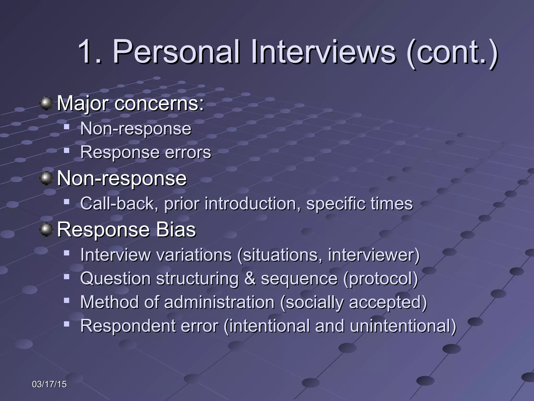 03/17/1503/17/15
1. Personal Interviews (cont.)1. Personal Interviews (cont.)
Major concerns:Major concerns:

Non-responseNon-response

Response errorsResponse errors
Non-responseNon-response

Call-back, prior introduction, specific timesCall-back, prior introduction, specific times
Response BiasResponse Bias

Interview variations (situations, interviewer)Interview variations (situations, interviewer)

Question structuring & sequence (protocol)Question structuring & sequence (protocol)

Method of administration (socially accepted)Method of administration (socially accepted)

Respondent error (intentional and unintentional)Respondent error (intentional and unintentional)
 