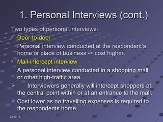 03/17/1503/17/15
1. Personal Interviews (cont.)1. Personal Interviews (cont.)
Two types of personal interviews:Two types of personal interviews:
• Door-to-doorDoor-to-door
Personal interview conducted at the respondent’sPersonal interview conducted at the respondent’s
home or place of business -> cost higher.home or place of business -> cost higher.
• Mail-intercept interviewMail-intercept interview
A personal interview conducted in a shopping mallA personal interview conducted in a shopping mall
or other high-traffic area.or other high-traffic area.
 Interviewers generally will intercept shoppers atInterviewers generally will intercept shoppers at
the central point within or at an entrance to the mall.the central point within or at an entrance to the mall.
 Cost lower as no travelling expenses is required toCost lower as no travelling expenses is required to
the respondents home.the respondents home.
 