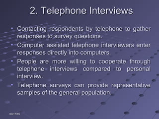 03/17/1503/17/15
2. Telephone Interviews2. Telephone Interviews
• Contacting respondents by telephone to gatherContacting respondents by telephone to gather
responses to survey questions.responses to survey questions.
• Computer assisted telephone interviewers enterComputer assisted telephone interviewers enter
responses directly into computers.responses directly into computers.
• People are more willing to cooperate throughPeople are more willing to cooperate through
telephone interviews compared to personaltelephone interviews compared to personal
interview.interview.
• Telephone surveys can provide representativeTelephone surveys can provide representative
samples of the general population.samples of the general population.
 