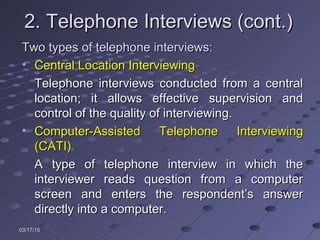 03/17/1503/17/15
2. Telephone Interviews (cont.)2. Telephone Interviews (cont.)
Two types of telephone interviews:Two types of telephone interviews:
• Central Location InterviewingCentral Location Interviewing
Telephone interviews conducted from a centralTelephone interviews conducted from a central
location; it allows effective supervision andlocation; it allows effective supervision and
control of the quality of interviewing.control of the quality of interviewing.
• Computer-Assisted Telephone InterviewingComputer-Assisted Telephone Interviewing
(CATI)(CATI)
A type of telephone interview in which theA type of telephone interview in which the
interviewer reads question from a computerinterviewer reads question from a computer
screen and enters the respondent’s answerscreen and enters the respondent’s answer
directly into a computer.directly into a computer.
 