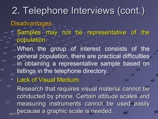 03/17/1503/17/15
2. Telephone Interviews (cont.)2. Telephone Interviews (cont.)
Disadvantages:Disadvantages:
• Samples may not be representative of theSamples may not be representative of the
population.population.
When the group of interest consists of the
general population, there are practical difficulties
in obtaining a representative sample based on
listings in the telephone directory.
• Lack of Visual Medium.Lack of Visual Medium.
Research that requires visual material cannot beResearch that requires visual material cannot be
conducted by phone. Certain attitude scales andconducted by phone. Certain attitude scales and
measuring instruments cannot be used easilymeasuring instruments cannot be used easily
because a graphic scale is needed.because a graphic scale is needed.
 