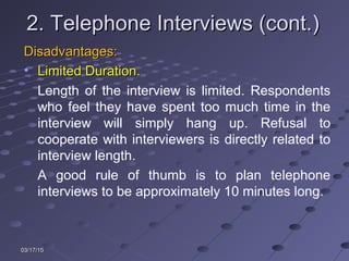 03/17/1503/17/15
2. Telephone Interviews (cont.)2. Telephone Interviews (cont.)
Disadvantages:Disadvantages:
• Limited Duration.Limited Duration.
Length of the interview is limited. Respondents
who feel they have spent too much time in the
interview will simply hang up. Refusal to
cooperate with interviewers is directly related to
interview length.
A good rule of thumb is to plan telephone
interviews to be approximately 10 minutes long.
 